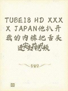 TUBE18 HD XXXX JAPAN他扒开我的内裤把舌头进去视频